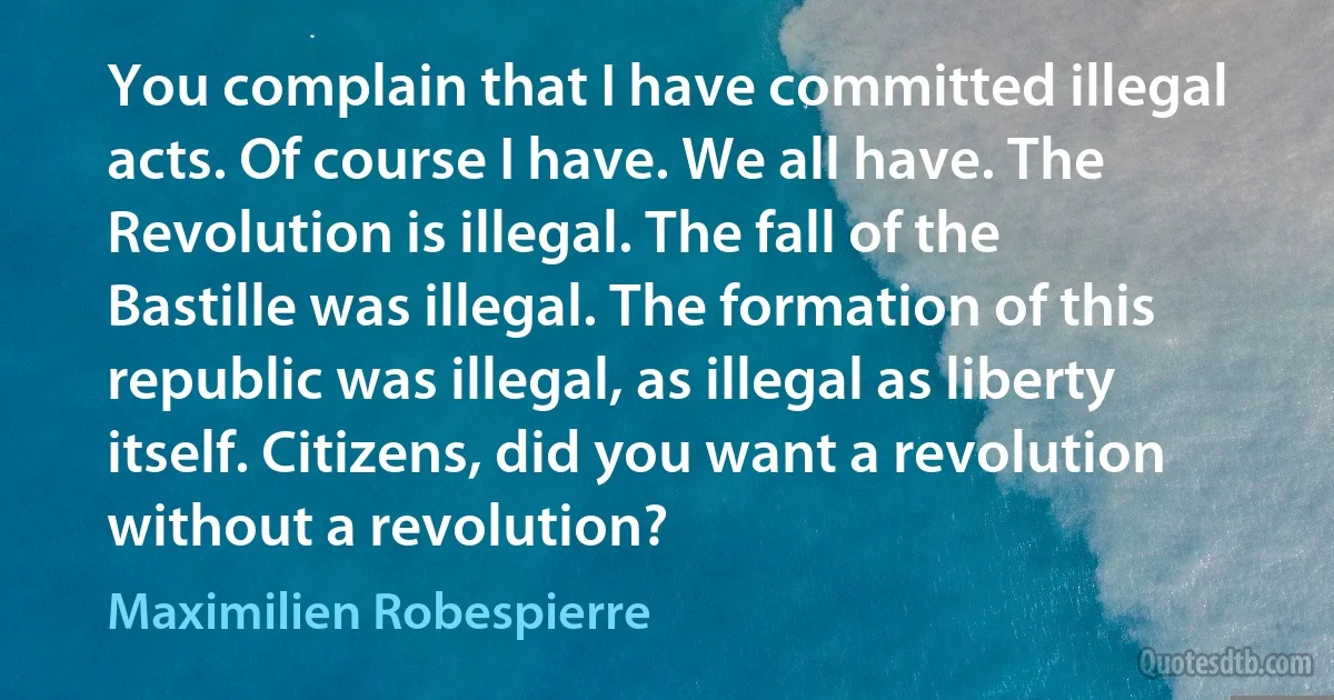 You complain that I have committed illegal acts. Of course I have. We all have. The Revolution is illegal. The fall of the Bastille was illegal. The formation of this republic was illegal, as illegal as liberty itself. Citizens, did you want a revolution without a revolution? (Maximilien Robespierre)