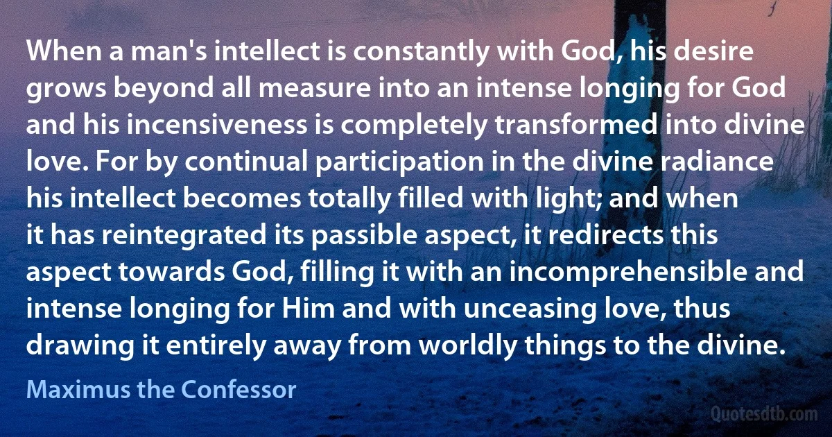 When a man's intellect is constantly with God, his desire grows beyond all measure into an intense longing for God and his incensiveness is completely transformed into divine love. For by continual participation in the divine radiance his intellect becomes totally filled with light; and when it has reintegrated its passible aspect, it redirects this aspect towards God, filling it with an incomprehensible and intense longing for Him and with unceasing love, thus drawing it entirely away from worldly things to the divine. (Maximus the Confessor)