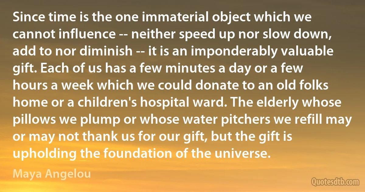 Since time is the one immaterial object which we cannot influence -- neither speed up nor slow down, add to nor diminish -- it is an imponderably valuable gift. Each of us has a few minutes a day or a few hours a week which we could donate to an old folks home or a children's hospital ward. The elderly whose pillows we plump or whose water pitchers we refill may or may not thank us for our gift, but the gift is upholding the foundation of the universe. (Maya Angelou)