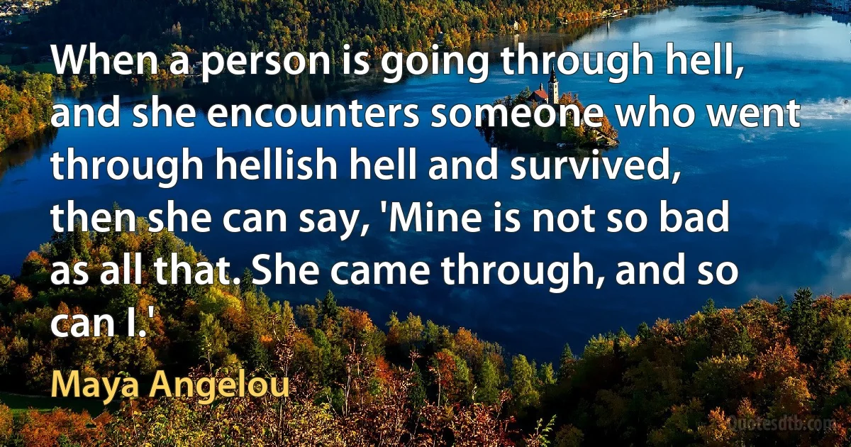 When a person is going through hell, and she encounters someone who went through hellish hell and survived, then she can say, 'Mine is not so bad as all that. She came through, and so can I.' (Maya Angelou)