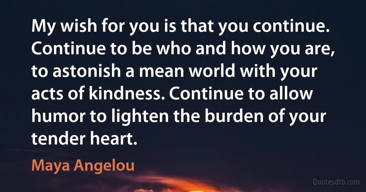 My wish for you is that you continue. Continue to be who and how you are, to astonish a mean world with your acts of kindness. Continue to allow humor to lighten the burden of your tender heart. (Maya Angelou)