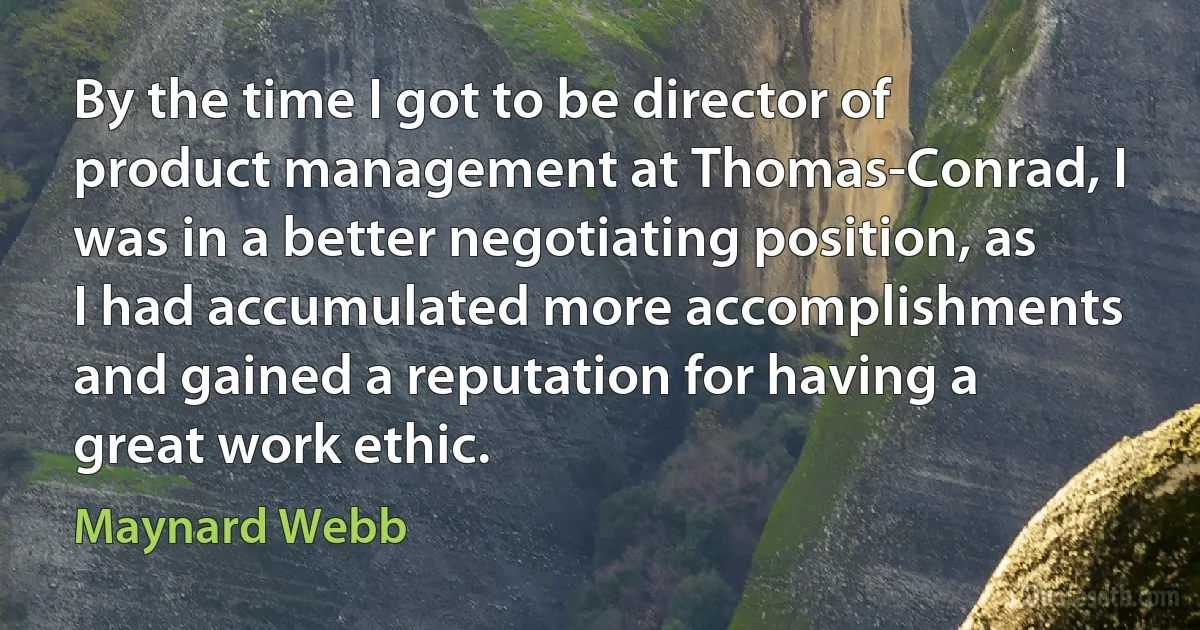 By the time I got to be director of product management at Thomas-Conrad, I was in a better negotiating position, as I had accumulated more accomplishments and gained a reputation for having a great work ethic. (Maynard Webb)