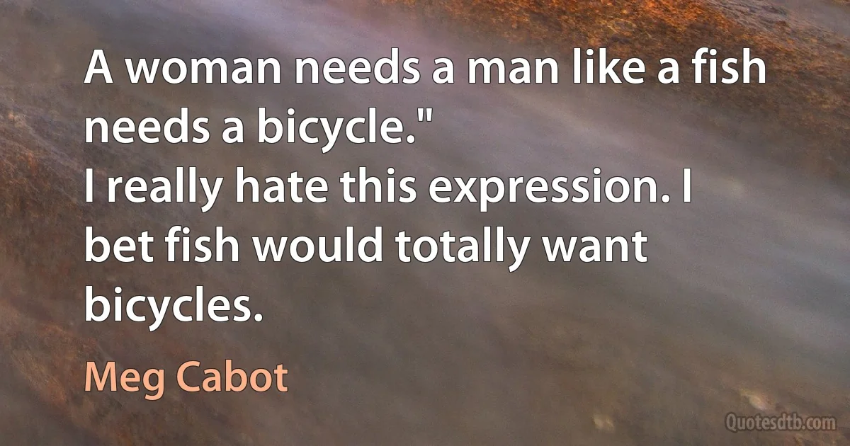 A woman needs a man like a fish needs a bicycle."
I really hate this expression. I bet fish would totally want bicycles. (Meg Cabot)