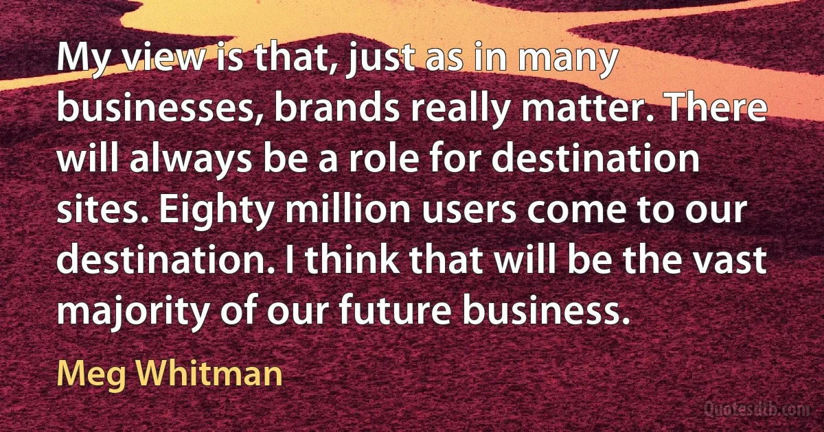 My view is that, just as in many businesses, brands really matter. There will always be a role for destination sites. Eighty million users come to our destination. I think that will be the vast majority of our future business. (Meg Whitman)