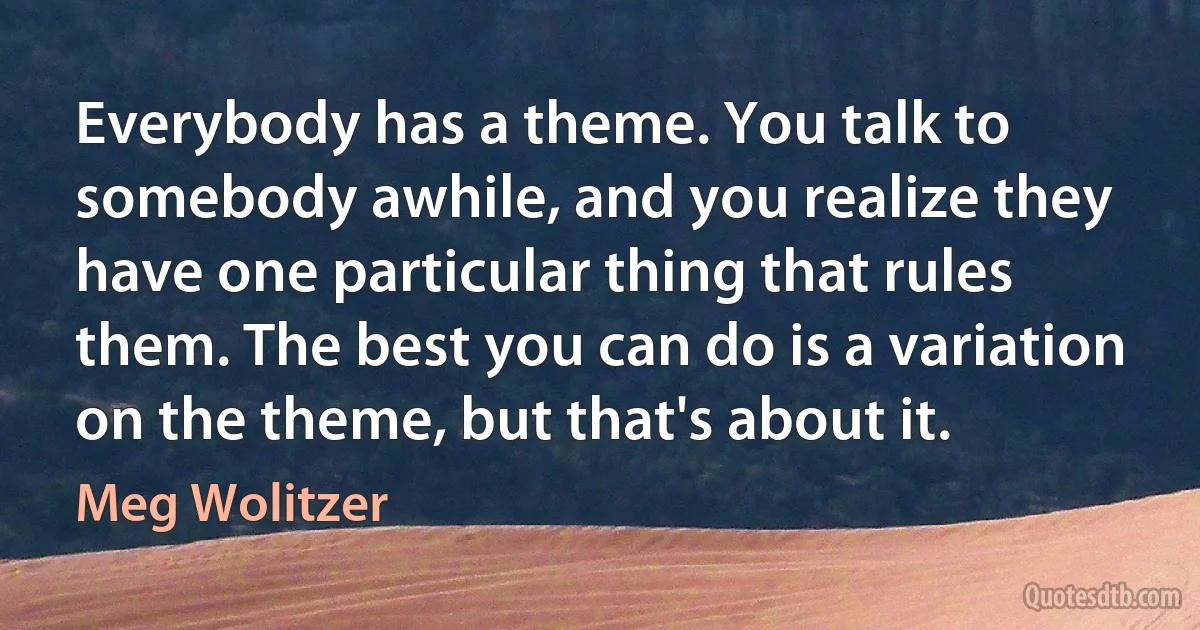 Everybody has a theme. You talk to somebody awhile, and you realize they have one particular thing that rules them. The best you can do is a variation on the theme, but that's about it. (Meg Wolitzer)