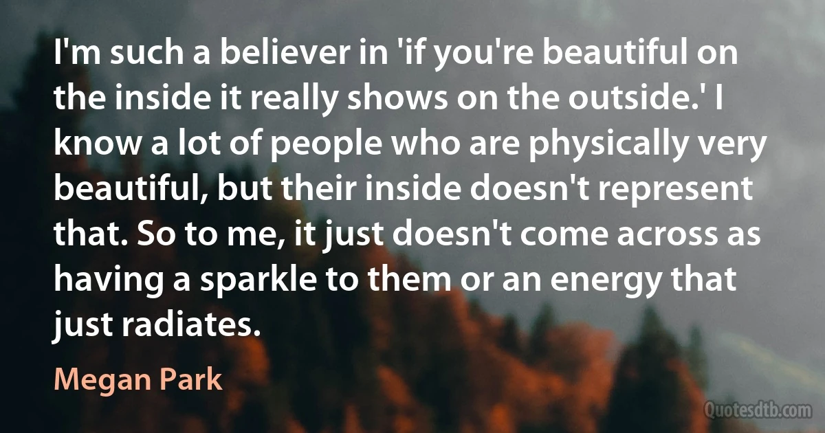 I'm such a believer in 'if you're beautiful on the inside it really shows on the outside.' I know a lot of people who are physically very beautiful, but their inside doesn't represent that. So to me, it just doesn't come across as having a sparkle to them or an energy that just radiates. (Megan Park)