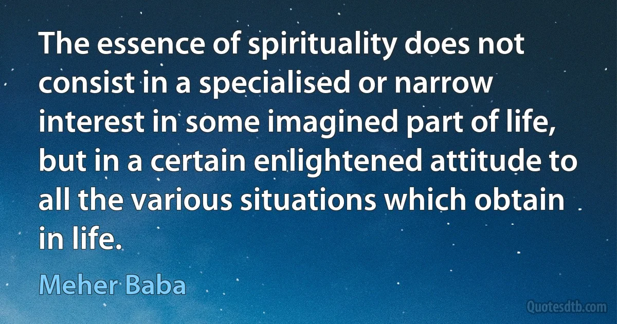 The essence of spirituality does not consist in a specialised or narrow interest in some imagined part of life, but in a certain enlightened attitude to all the various situations which obtain in life. (Meher Baba)