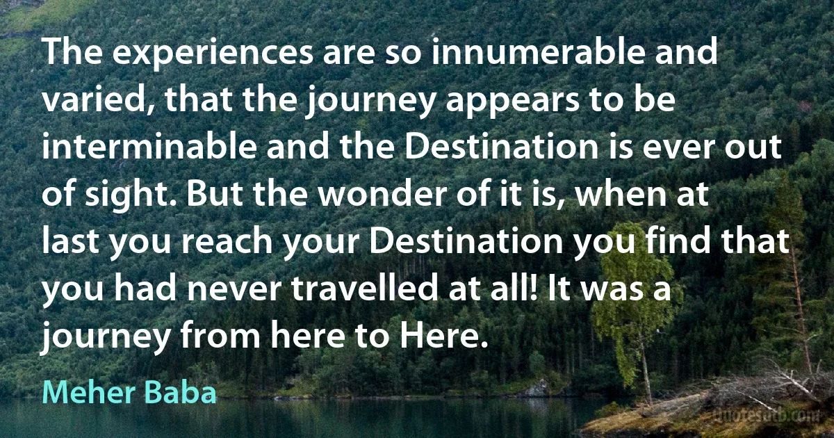 The experiences are so innumerable and varied, that the journey appears to be interminable and the Destination is ever out of sight. But the wonder of it is, when at last you reach your Destination you find that you had never travelled at all! It was a journey from here to Here. (Meher Baba)