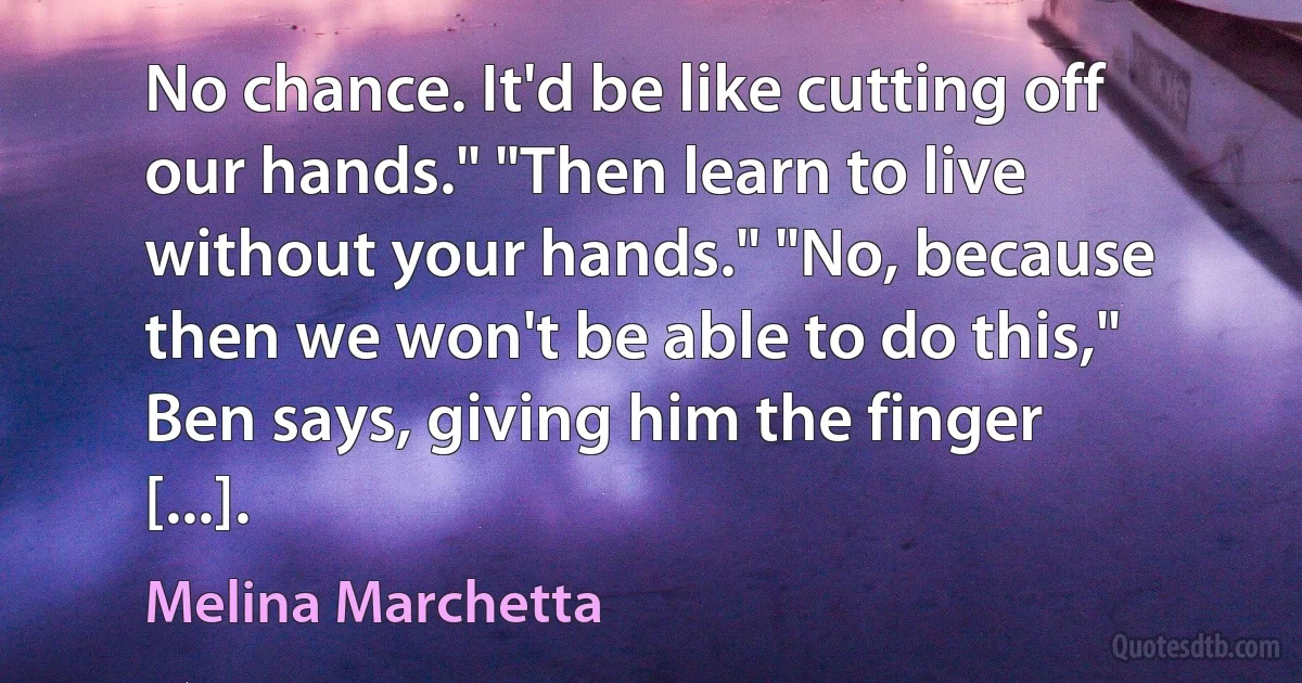 No chance. It'd be like cutting off our hands." "Then learn to live without your hands." "No, because then we won't be able to do this," Ben says, giving him the finger [...]. (Melina Marchetta)