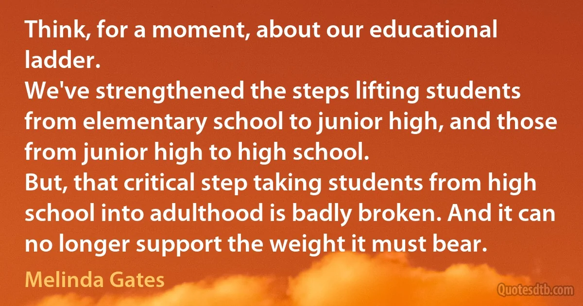 Think, for a moment, about our educational ladder.
We've strengthened the steps lifting students from elementary school to junior high, and those from junior high to high school.
But, that critical step taking students from high school into adulthood is badly broken. And it can no longer support the weight it must bear. (Melinda Gates)