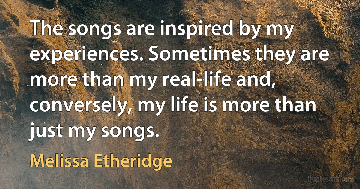 The songs are inspired by my experiences. Sometimes they are more than my real-life and, conversely, my life is more than just my songs. (Melissa Etheridge)