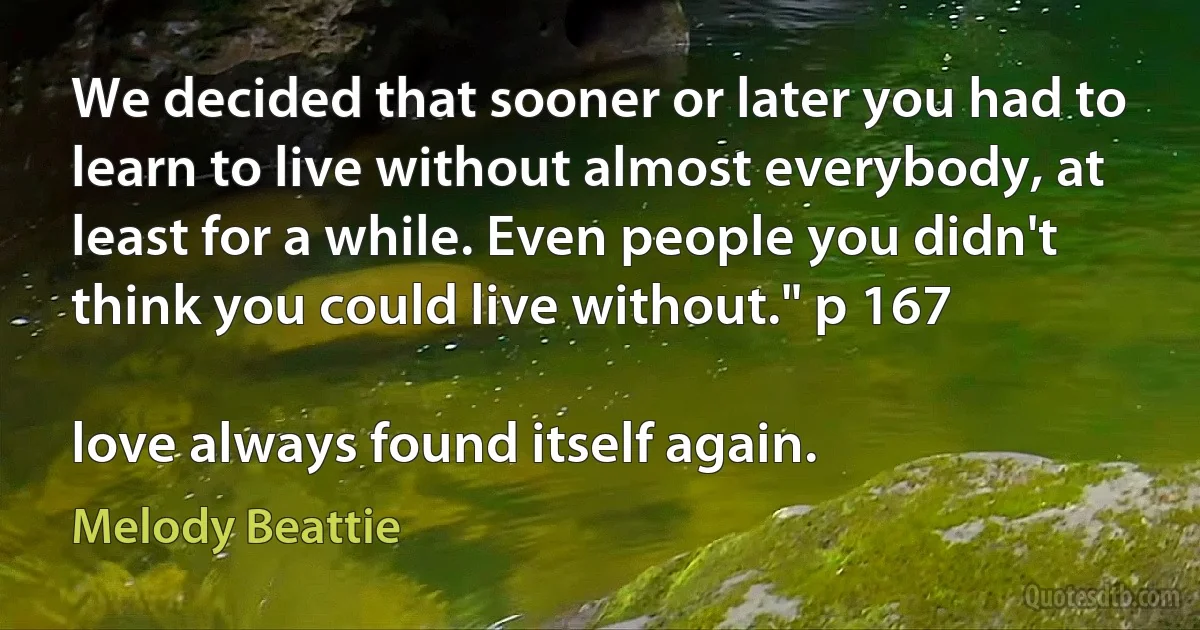 We decided that sooner or later you had to learn to live without almost everybody, at least for a while. Even people you didn't think you could live without." p 167

love always found itself again. (Melody Beattie)