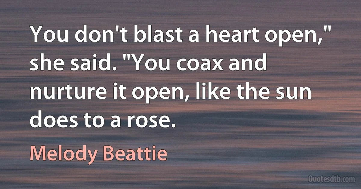 You don't blast a heart open," she said. "You coax and nurture it open, like the sun does to a rose. (Melody Beattie)