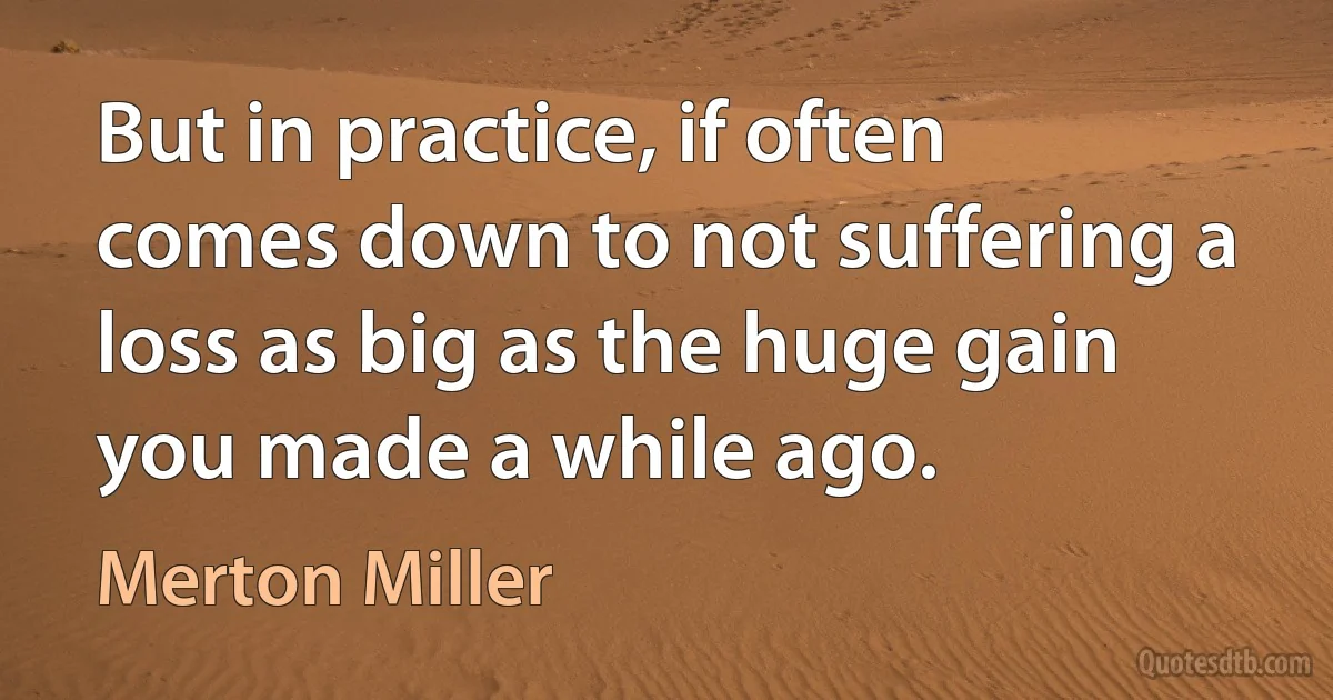 But in practice, if often comes down to not suffering a loss as big as the huge gain you made a while ago. (Merton Miller)