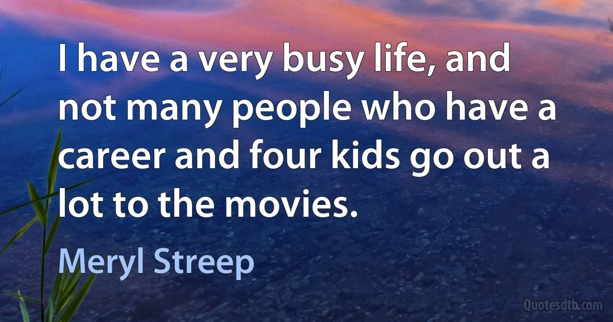 I have a very busy life, and not many people who have a career and four kids go out a lot to the movies. (Meryl Streep)