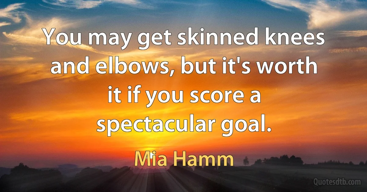 You may get skinned knees and elbows, but it's worth it if you score a spectacular goal. (Mia Hamm)