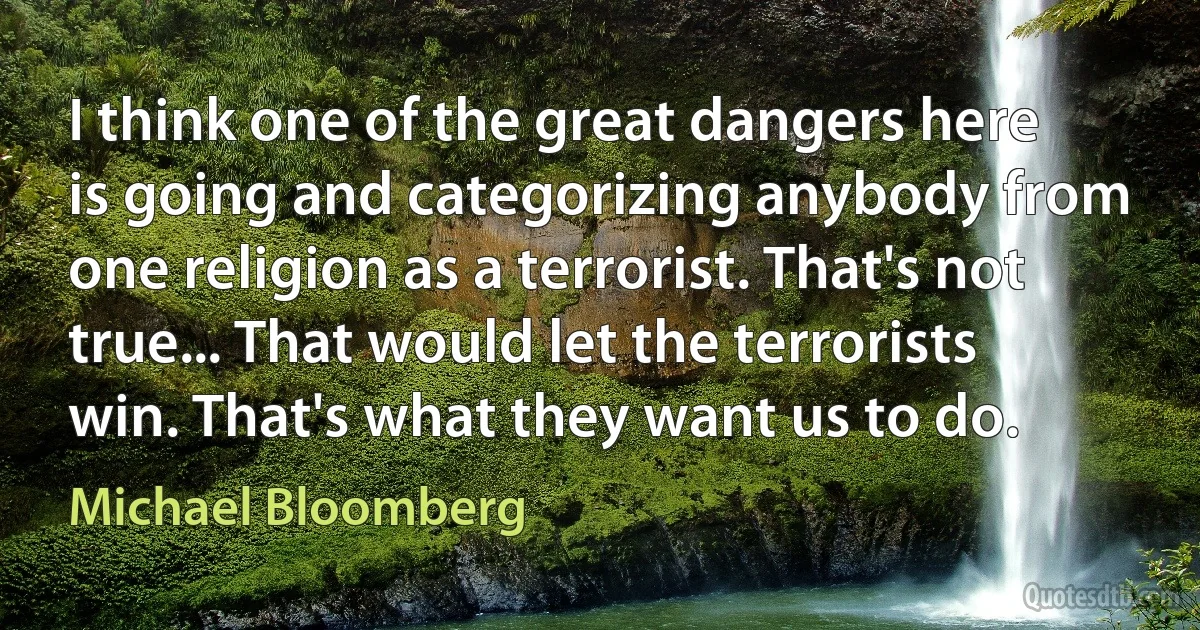 I think one of the great dangers here is going and categorizing anybody from one religion as a terrorist. That's not true... That would let the terrorists win. That's what they want us to do. (Michael Bloomberg)