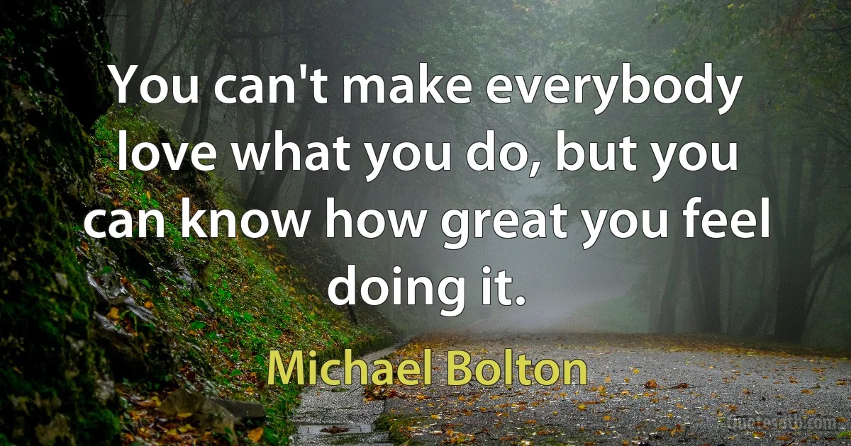 You can't make everybody love what you do, but you can know how great you feel doing it. (Michael Bolton)