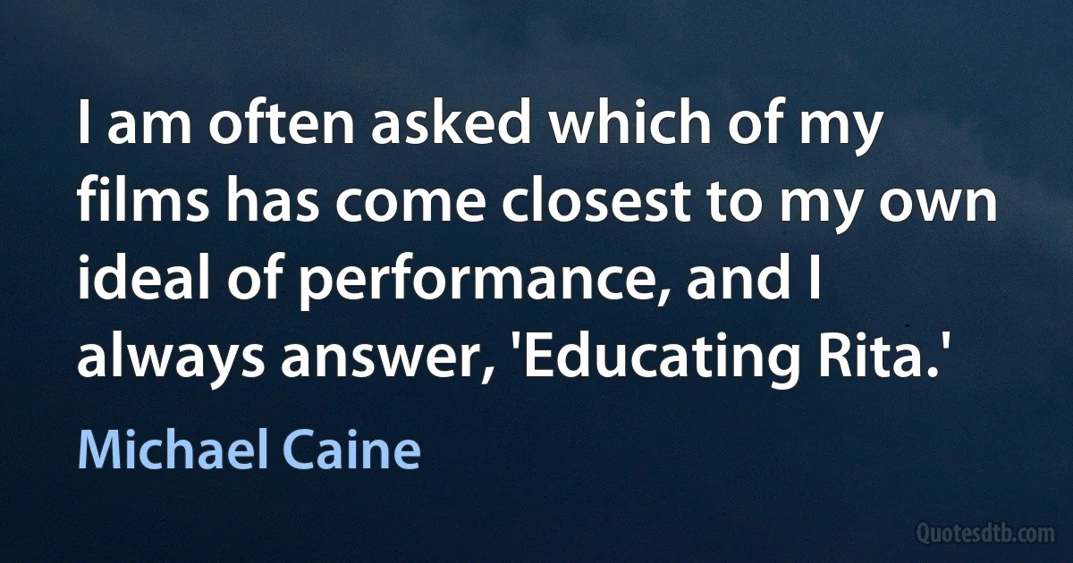 I am often asked which of my films has come closest to my own ideal of performance, and I always answer, 'Educating Rita.' (Michael Caine)