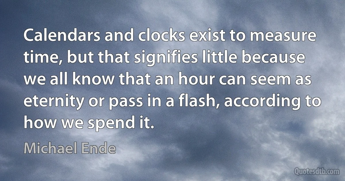 Calendars and clocks exist to measure time, but that signifies little because we all know that an hour can seem as eternity or pass in a flash, according to how we spend it. (Michael Ende)