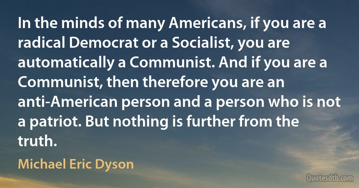 In the minds of many Americans, if you are a radical Democrat or a Socialist, you are automatically a Communist. And if you are a Communist, then therefore you are an anti-American person and a person who is not a patriot. But nothing is further from the truth. (Michael Eric Dyson)