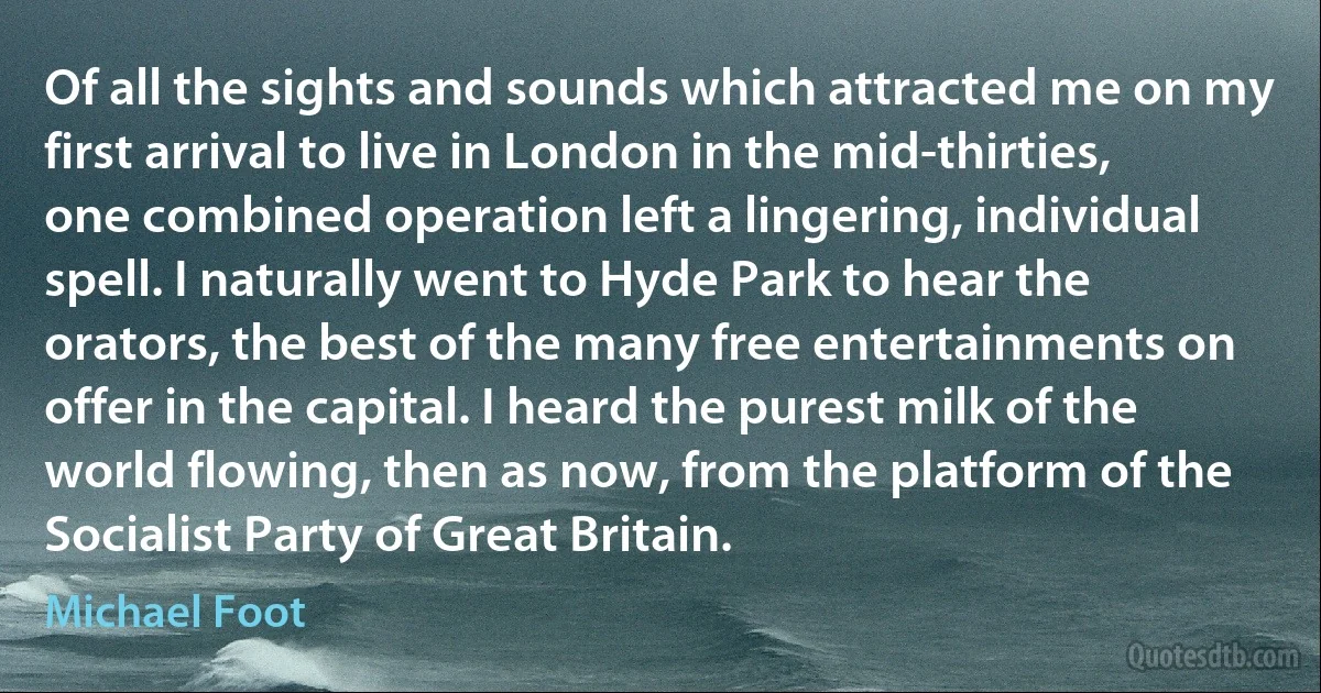 Of all the sights and sounds which attracted me on my first arrival to live in London in the mid-thirties, one combined operation left a lingering, individual spell. I naturally went to Hyde Park to hear the orators, the best of the many free entertainments on offer in the capital. I heard the purest milk of the world flowing, then as now, from the platform of the Socialist Party of Great Britain. (Michael Foot)