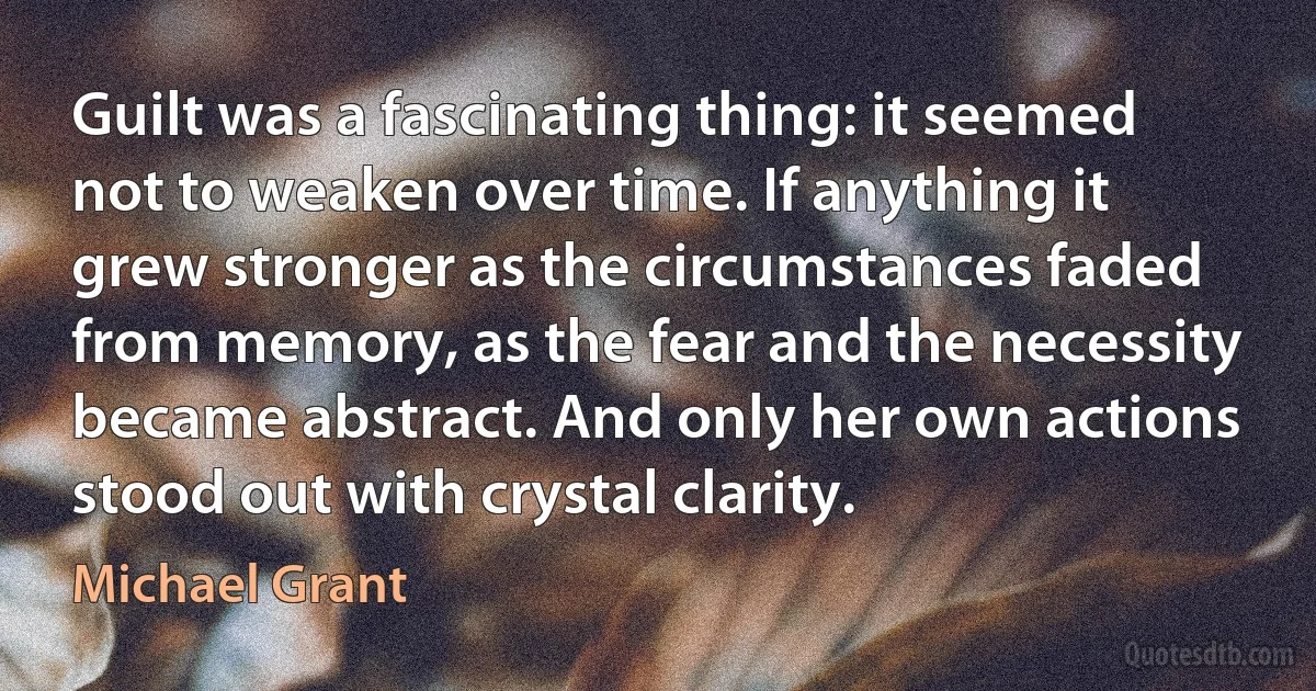 Guilt was a fascinating thing: it seemed not to weaken over time. If anything it grew stronger as the circumstances faded from memory, as the fear and the necessity became abstract. And only her own actions stood out with crystal clarity. (Michael Grant)