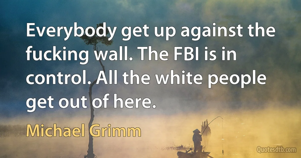 Everybody get up against the fucking wall. The FBI is in control. All the white people get out of here. (Michael Grimm)