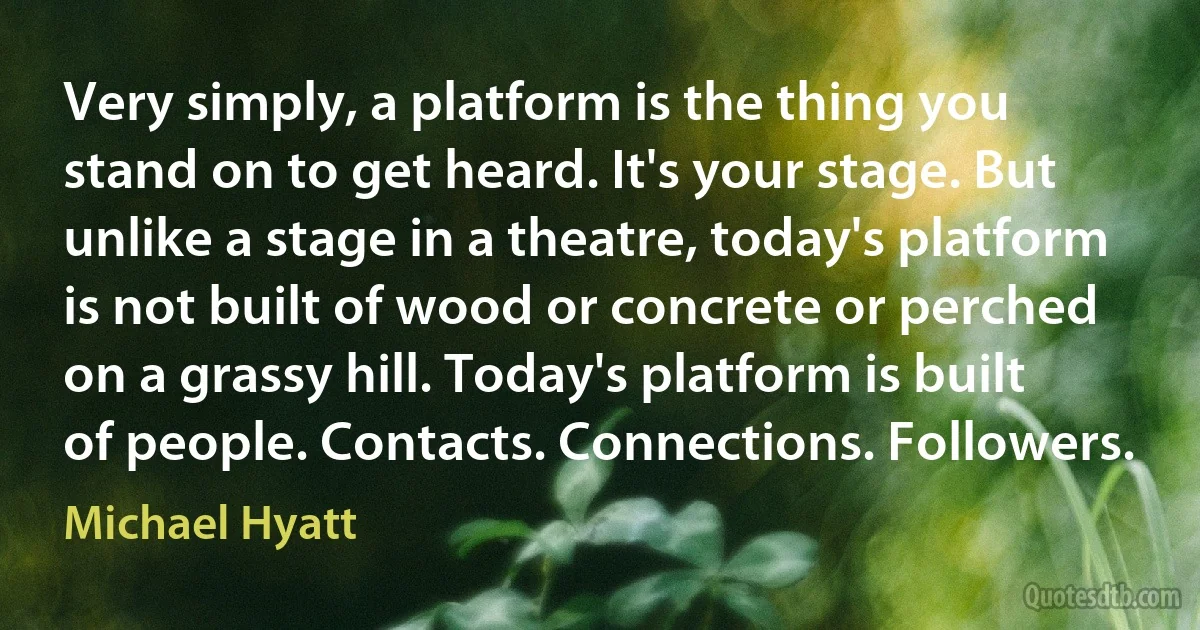 Very simply, a platform is the thing you stand on to get heard. It's your stage. But unlike a stage in a theatre, today's platform is not built of wood or concrete or perched on a grassy hill. Today's platform is built of people. Contacts. Connections. Followers. (Michael Hyatt)