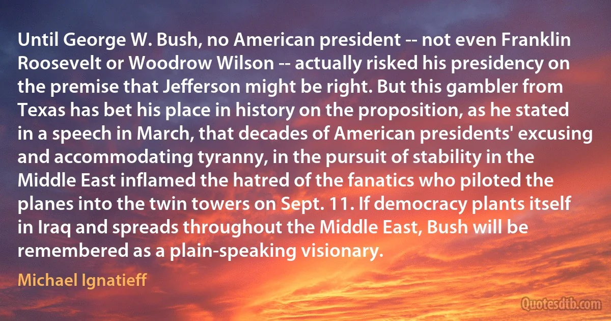 Until George W. Bush, no American president -- not even Franklin Roosevelt or Woodrow Wilson -- actually risked his presidency on the premise that Jefferson might be right. But this gambler from Texas has bet his place in history on the proposition, as he stated in a speech in March, that decades of American presidents' excusing and accommodating tyranny, in the pursuit of stability in the Middle East inflamed the hatred of the fanatics who piloted the planes into the twin towers on Sept. 11. If democracy plants itself in Iraq and spreads throughout the Middle East, Bush will be remembered as a plain-speaking visionary. (Michael Ignatieff)