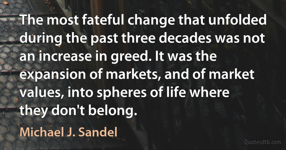 The most fateful change that unfolded during the past three decades was not an increase in greed. It was the expansion of markets, and of market values, into spheres of life where they don't belong. (Michael J. Sandel)