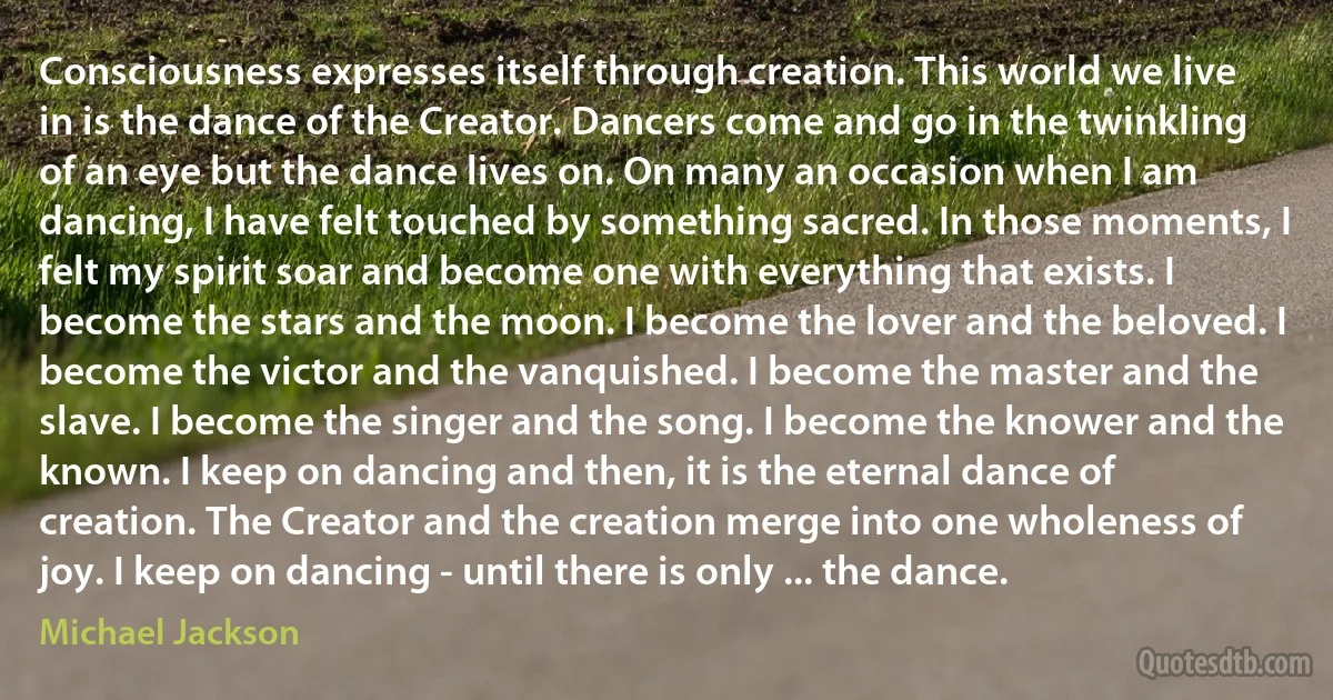 Consciousness expresses itself through creation. This world we live in is the dance of the Creator. Dancers come and go in the twinkling of an eye but the dance lives on. On many an occasion when I am dancing, I have felt touched by something sacred. In those moments, I felt my spirit soar and become one with everything that exists. I become the stars and the moon. I become the lover and the beloved. I become the victor and the vanquished. I become the master and the slave. I become the singer and the song. I become the knower and the known. I keep on dancing and then, it is the eternal dance of creation. The Creator and the creation merge into one wholeness of joy. I keep on dancing - until there is only ... the dance. (Michael Jackson)