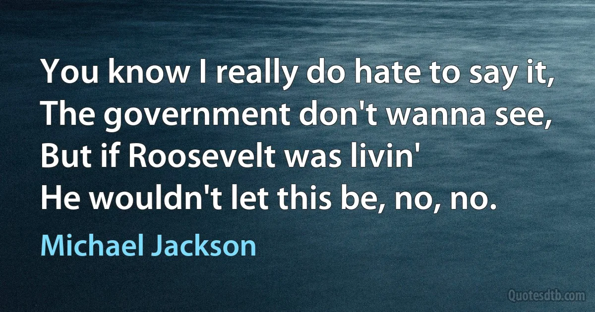 You know I really do hate to say it,
The government don't wanna see,
But if Roosevelt was livin'
He wouldn't let this be, no, no. (Michael Jackson)