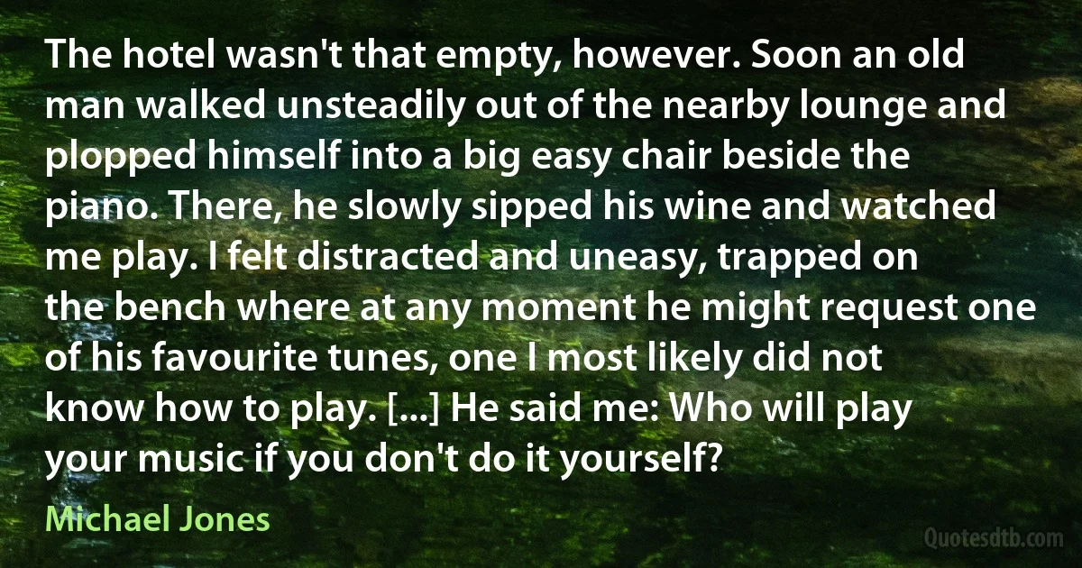 The hotel wasn't that empty, however. Soon an old man walked unsteadily out of the nearby lounge and plopped himself into a big easy chair beside the piano. There, he slowly sipped his wine and watched me play. I felt distracted and uneasy, trapped on the bench where at any moment he might request one of his favourite tunes, one I most likely did not know how to play. [...] He said me: Who will play your music if you don't do it yourself? (Michael Jones)