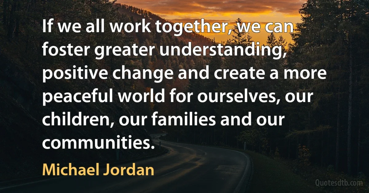 If we all work together, we can foster greater understanding, positive change and create a more peaceful world for ourselves, our children, our families and our communities. (Michael Jordan)