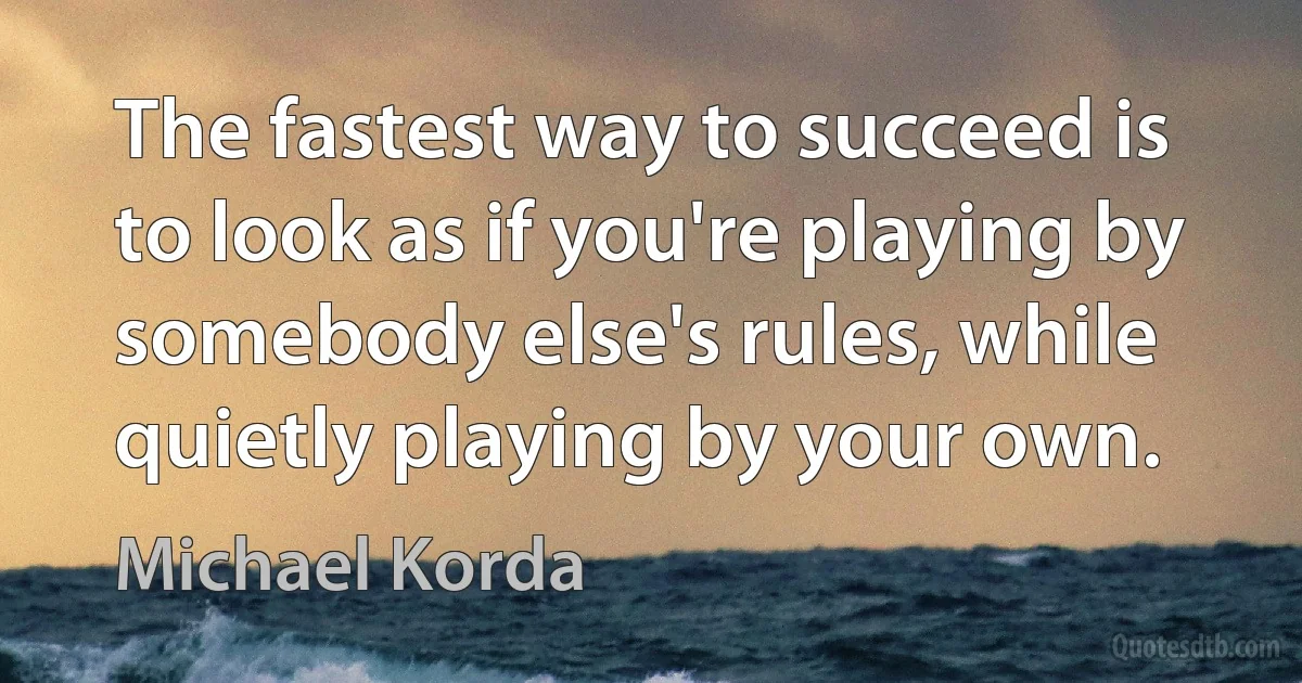 The fastest way to succeed is to look as if you're playing by somebody else's rules, while quietly playing by your own. (Michael Korda)