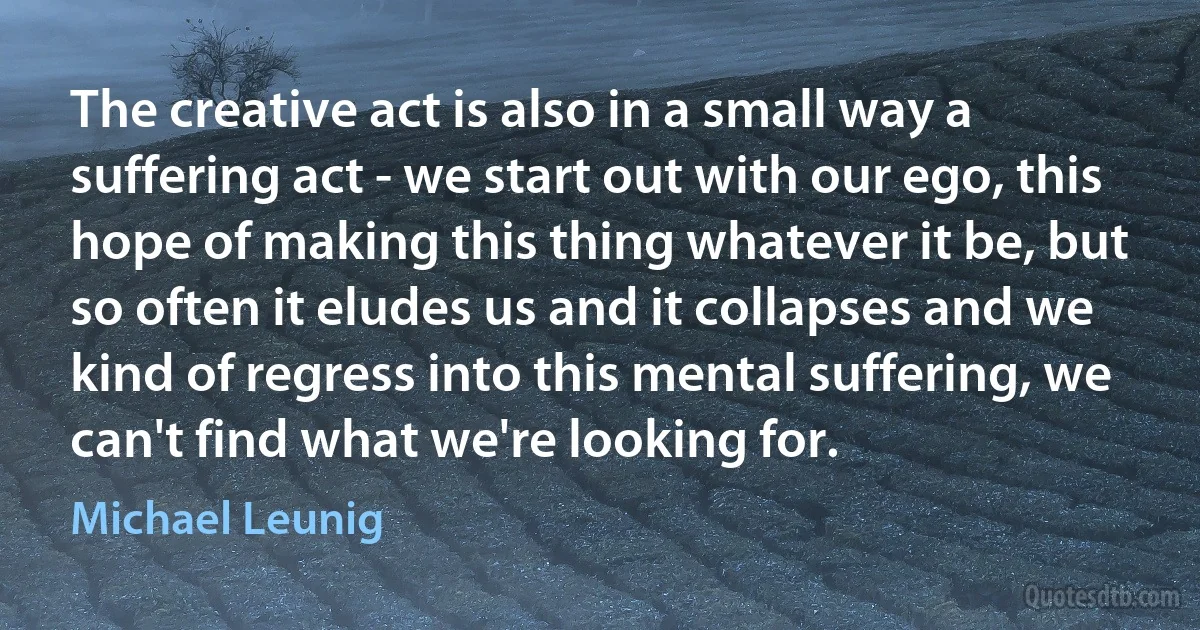 The creative act is also in a small way a suffering act - we start out with our ego, this hope of making this thing whatever it be, but so often it eludes us and it collapses and we kind of regress into this mental suffering, we can't find what we're looking for. (Michael Leunig)