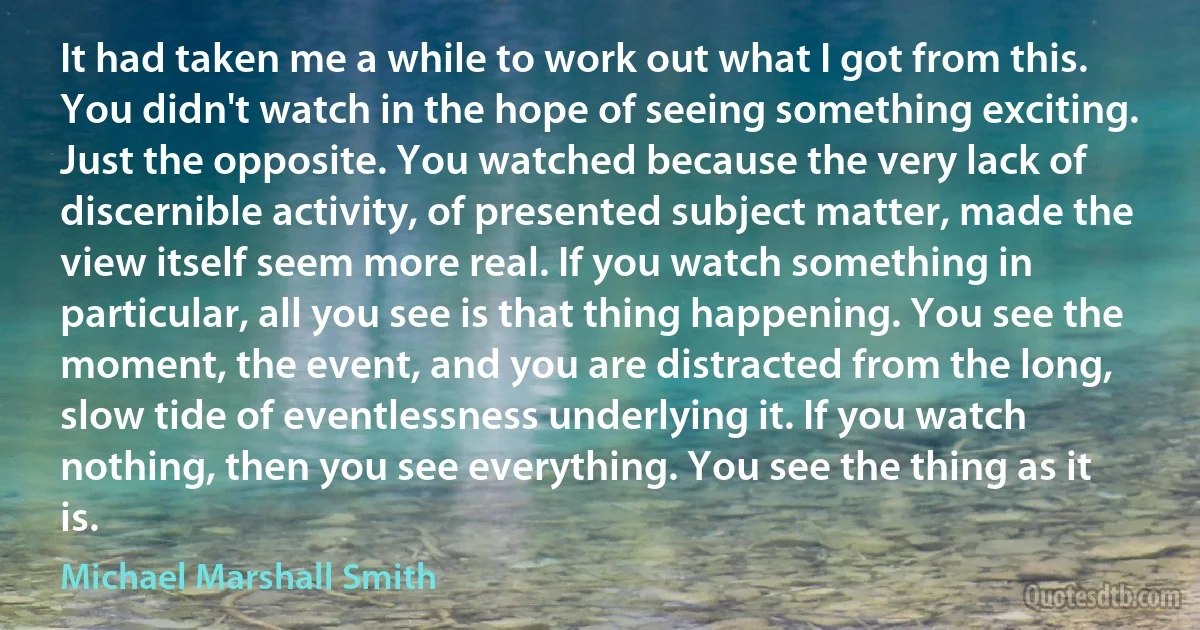 It had taken me a while to work out what I got from this. You didn't watch in the hope of seeing something exciting. Just the opposite. You watched because the very lack of discernible activity, of presented subject matter, made the view itself seem more real. If you watch something in particular, all you see is that thing happening. You see the moment, the event, and you are distracted from the long, slow tide of eventlessness underlying it. If you watch nothing, then you see everything. You see the thing as it is. (Michael Marshall Smith)