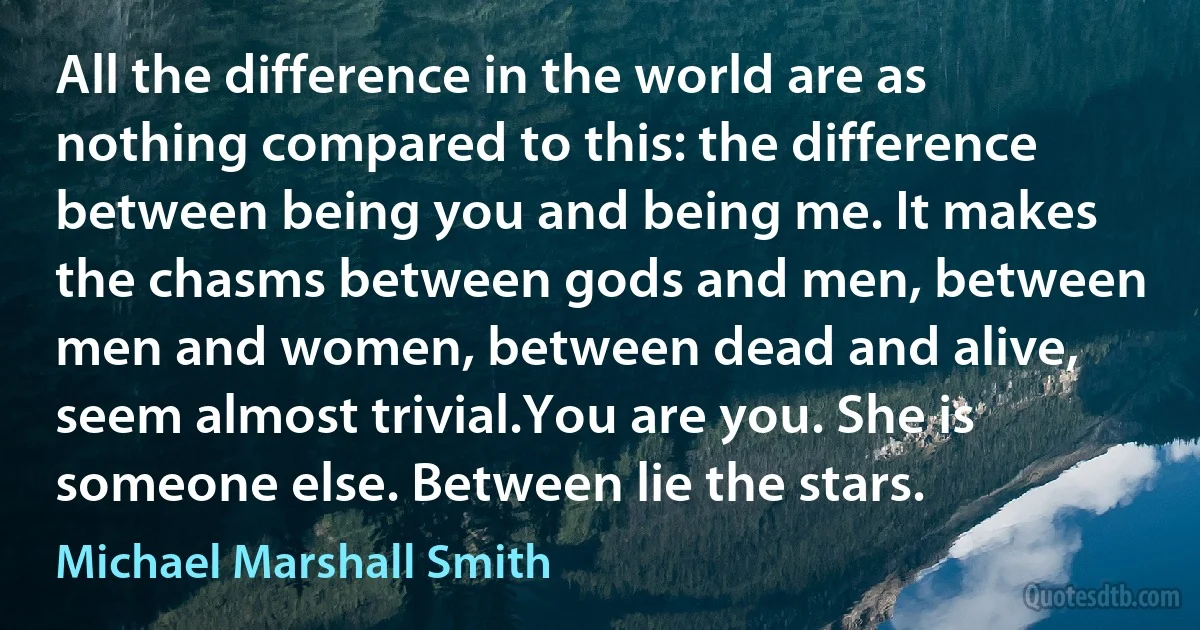 All the difference in the world are as nothing compared to this: the difference between being you and being me. It makes the chasms between gods and men, between men and women, between dead and alive, seem almost trivial.You are you. She is someone else. Between lie the stars. (Michael Marshall Smith)