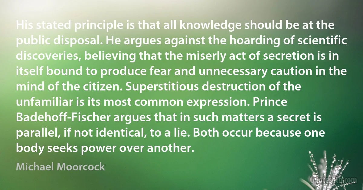 His stated principle is that all knowledge should be at the public disposal. He argues against the hoarding of scientific discoveries, believing that the miserly act of secretion is in itself bound to produce fear and unnecessary caution in the mind of the citizen. Superstitious destruction of the unfamiliar is its most common expression. Prince Badehoff-Fischer argues that in such matters a secret is parallel, if not identical, to a lie. Both occur because one body seeks power over another. (Michael Moorcock)