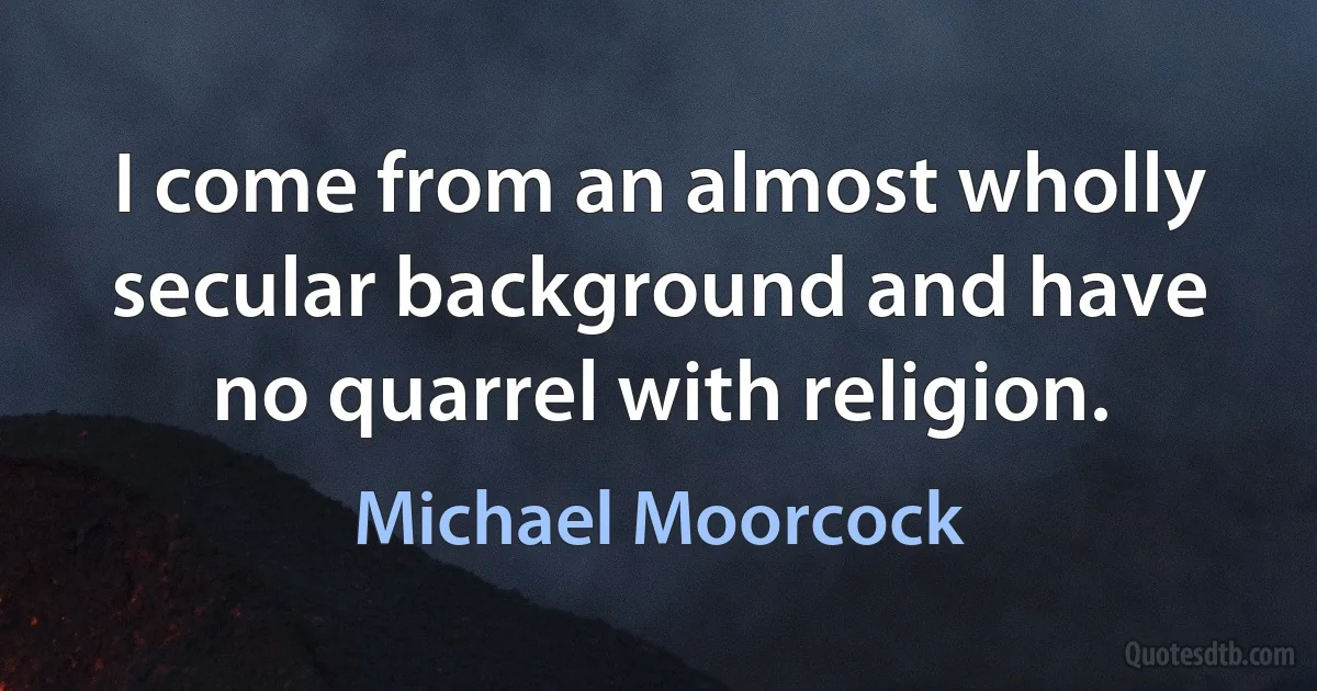 I come from an almost wholly secular background and have no quarrel with religion. (Michael Moorcock)