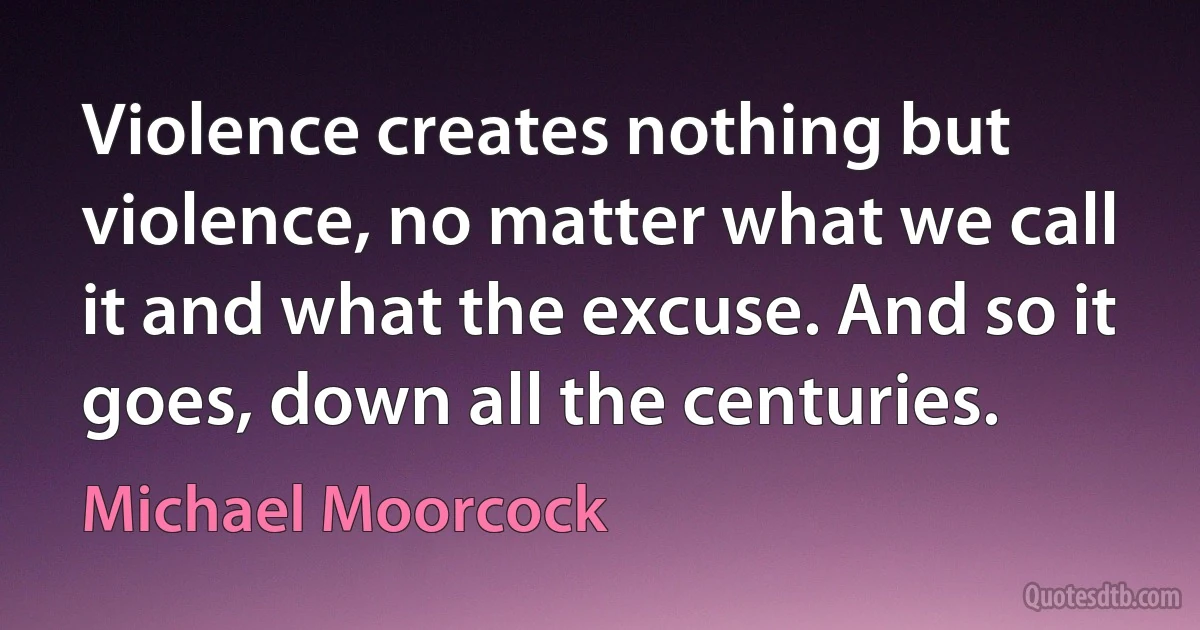 Violence creates nothing but violence, no matter what we call it and what the excuse. And so it goes, down all the centuries. (Michael Moorcock)