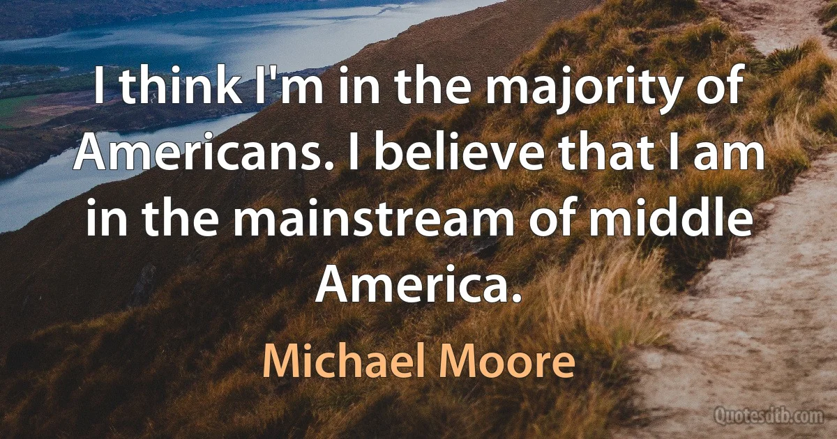 I think I'm in the majority of Americans. I believe that I am in the mainstream of middle America. (Michael Moore)