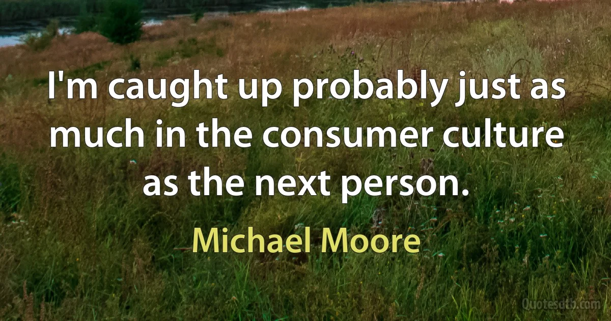 I'm caught up probably just as much in the consumer culture as the next person. (Michael Moore)