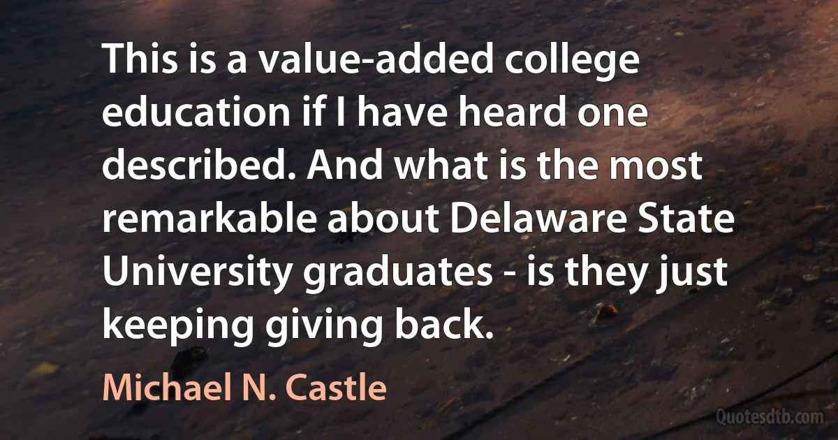 This is a value-added college education if I have heard one described. And what is the most remarkable about Delaware State University graduates - is they just keeping giving back. (Michael N. Castle)