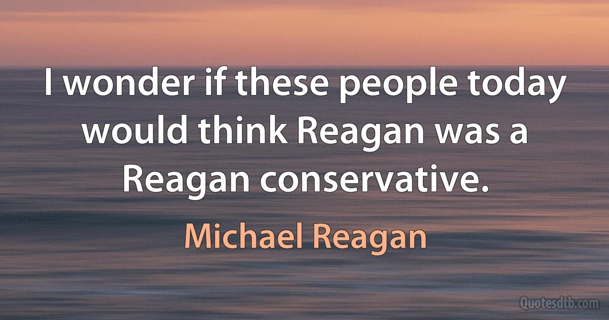 I wonder if these people today would think Reagan was a Reagan conservative. (Michael Reagan)