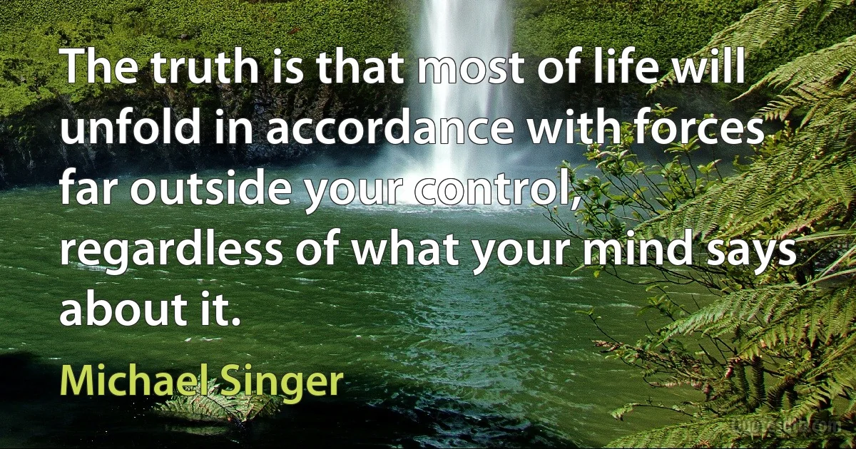 The truth is that most of life will unfold in accordance with forces far outside your control, regardless of what your mind says about it. (Michael Singer)