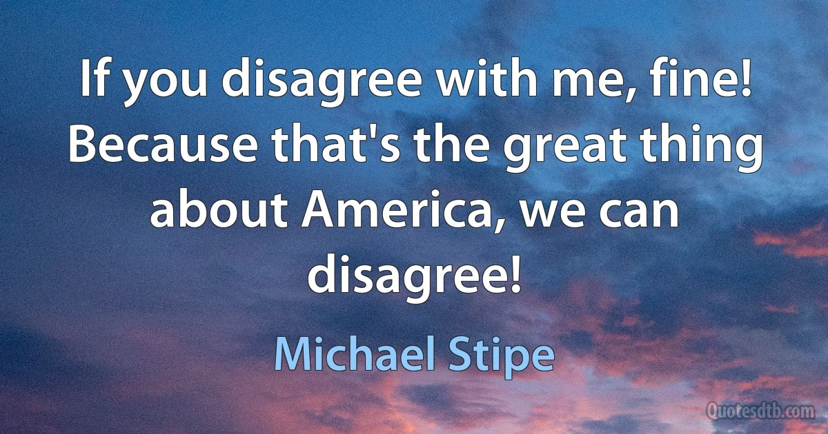 If you disagree with me, fine! Because that's the great thing about America, we can disagree! (Michael Stipe)