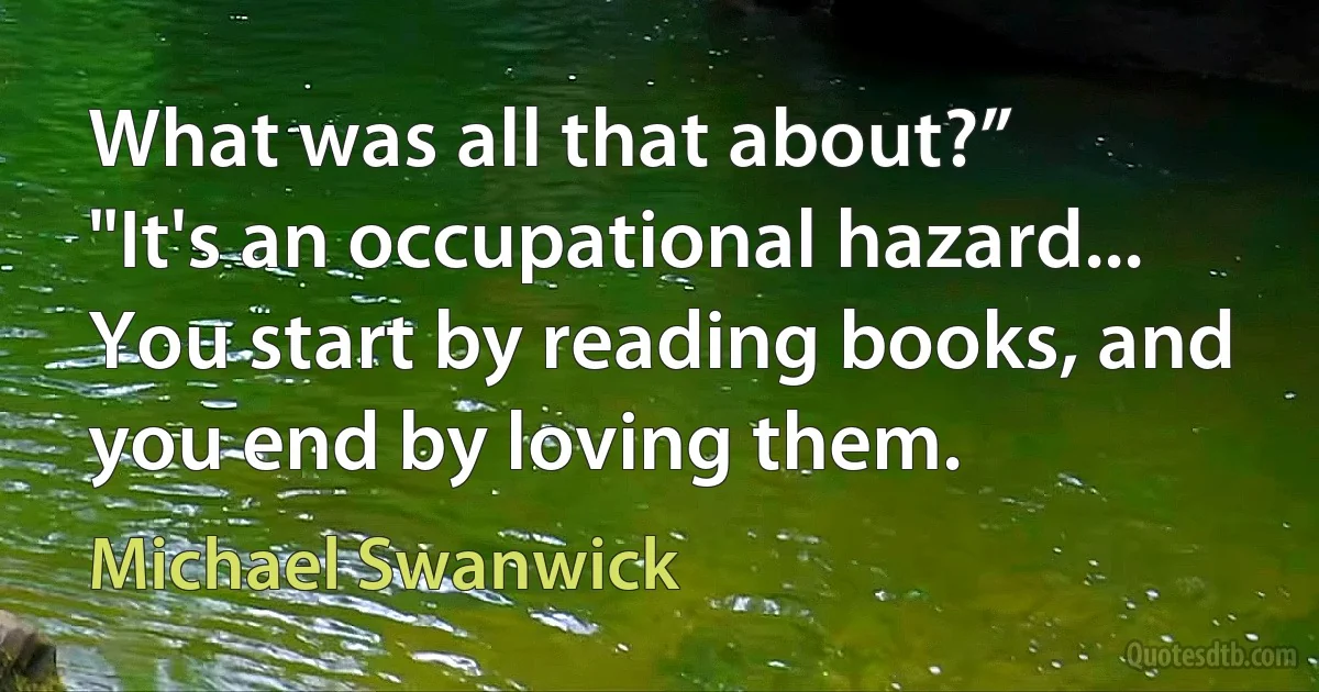 What was all that about?”
"It's an occupational hazard... You start by reading books, and you end by loving them. (Michael Swanwick)