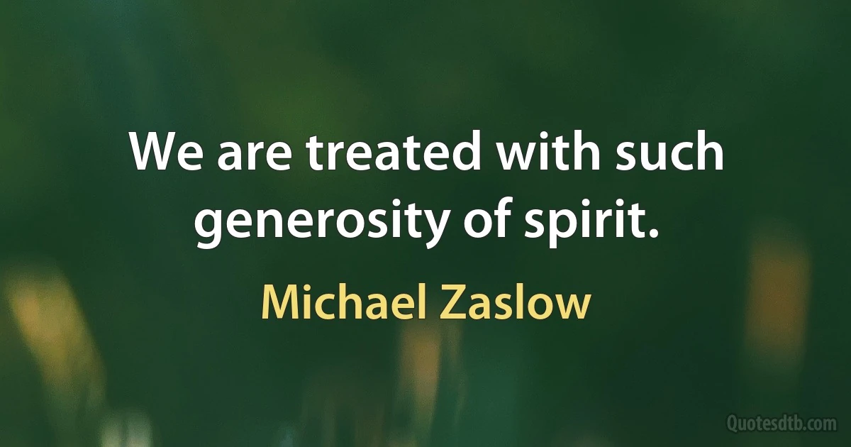 We are treated with such generosity of spirit. (Michael Zaslow)